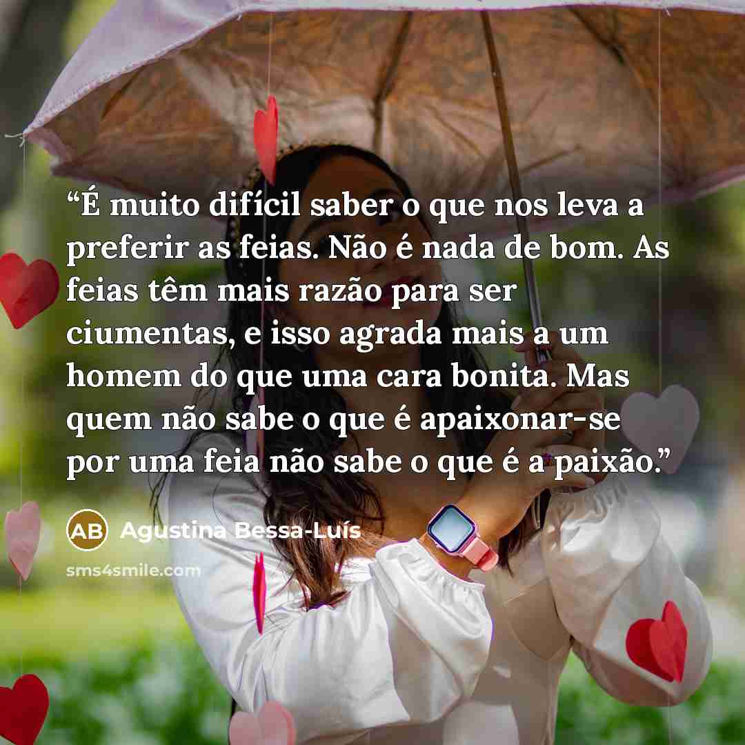 “É muito difícil saber o que nos leva a preferir as feias. Não é nada de bom. As feias têm mais razão para ser ciumentas, e isso agrada mais a um homem do que uma cara bonita. Mas quem não sabe o que é apaixonar-se por uma feia não sabe o que é a paixão.” quote by Agustina Bessa-Luís