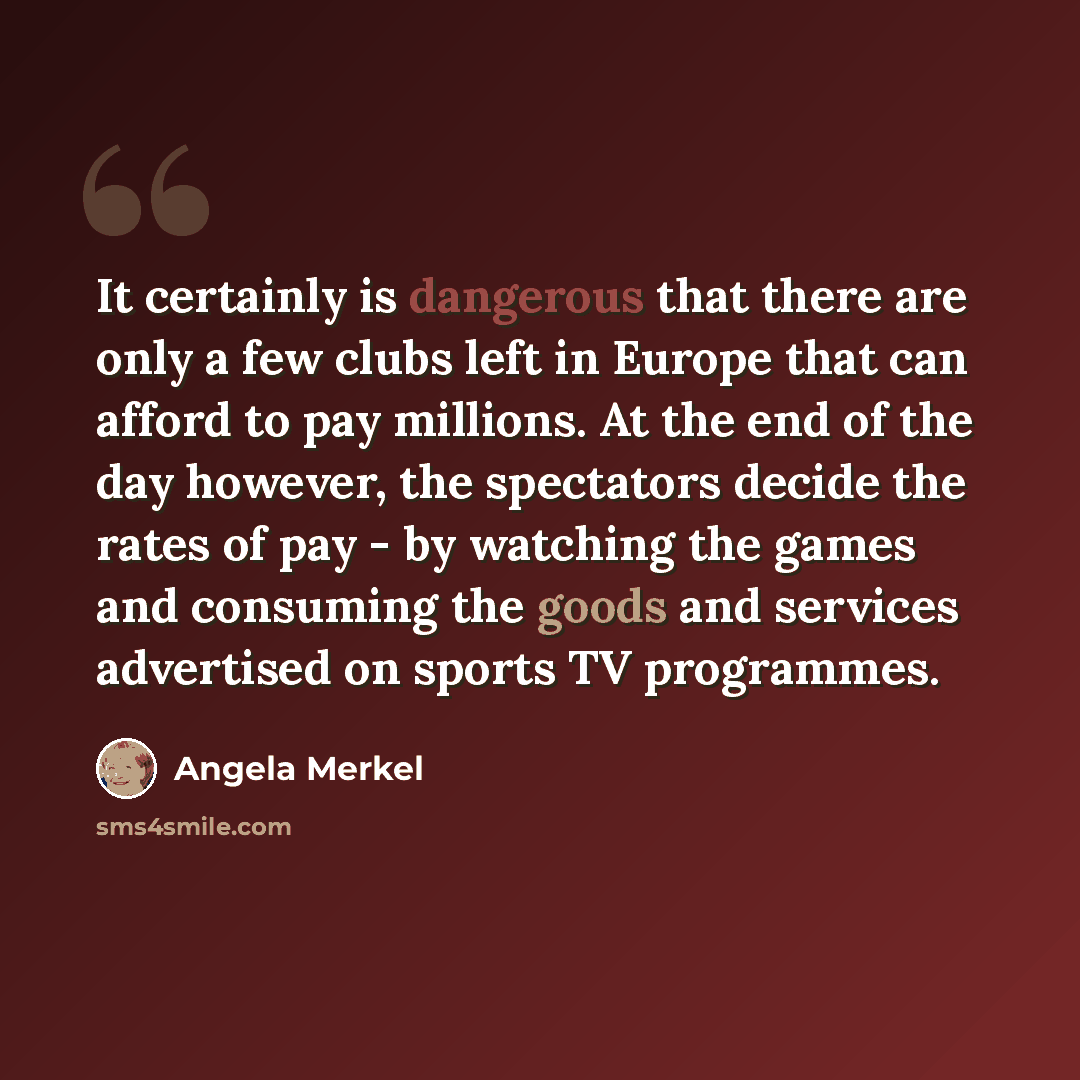 “It certainly is dangerous that there are only a few clubs left in Europe that can afford to pay millions. At the end of the day however, the spectators decide the rates of pay - by watching the games and consuming the goods and services advertised on sports TV programmes.” quote by Angela Merkel