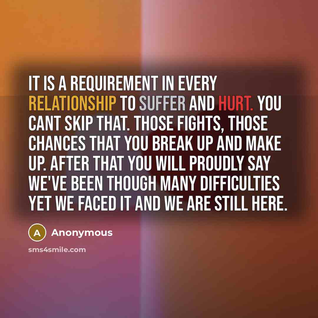 “It is a requirement in every relationship to suffer and hurt. You cant skip that. Those fights, those chances that you break up and make up. After that you will proudly say we've been though many difficulties yet we faced it and we are still here.” quote by Anonymous
