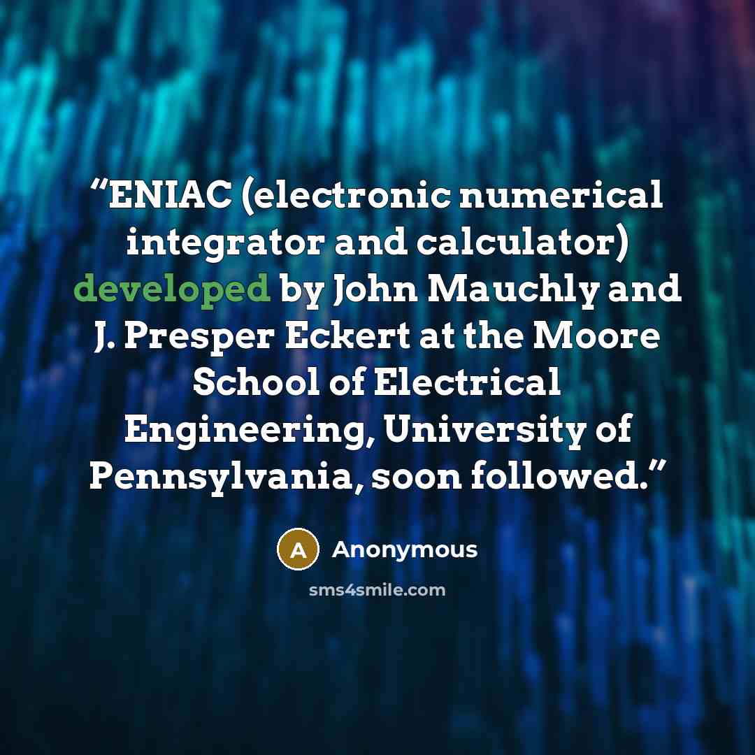 “ENIAC (electronic numerical integrator and calculator) developed by John Mauchly and J. Presper Eckert at the Moore School of Electrical Engineering, University of Pennsylvania, soon followed.” quote by Anonymous