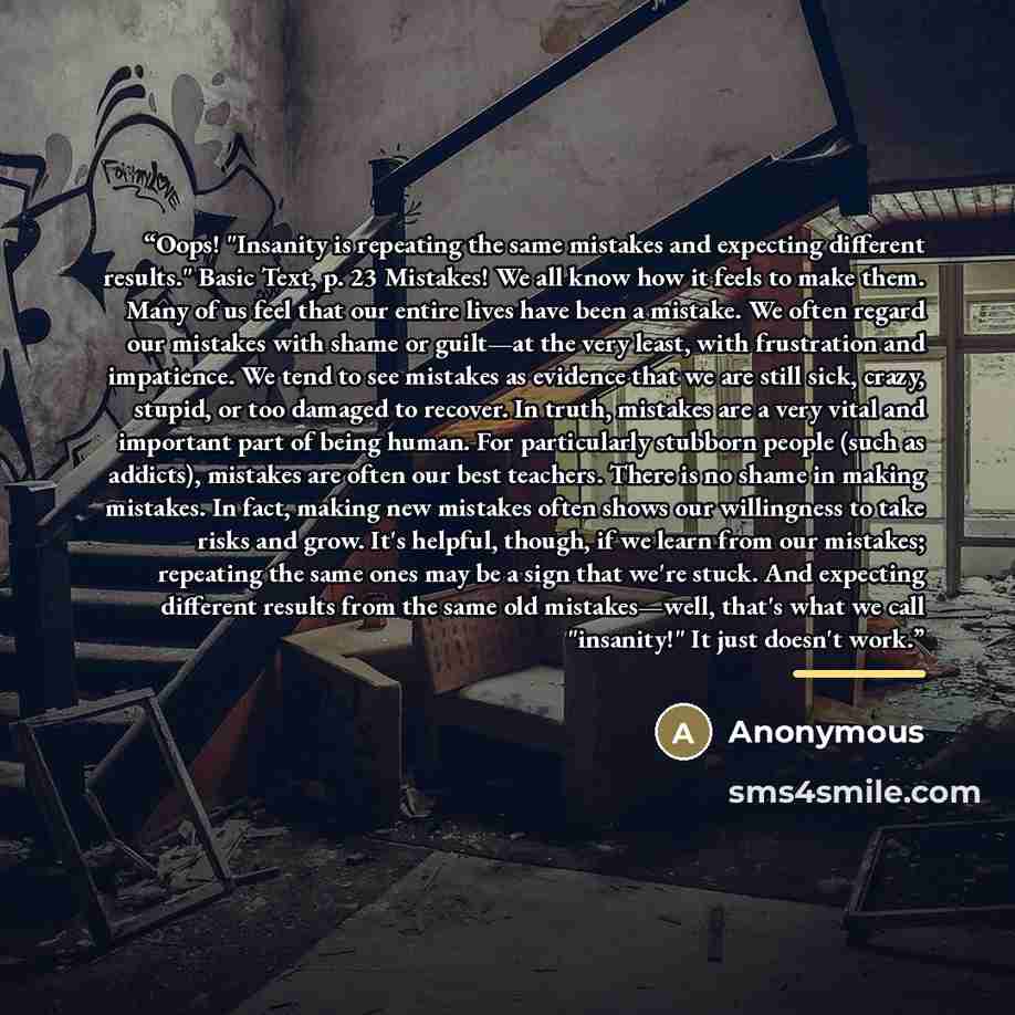 “Oops! "Insanity is repeating the same mistakes and expecting different results." Basic Text, p. 23 Mistakes! We all know how it feels to make them. Many of us feel that our entire lives have been a mistake. We often regard our mistakes with shame or guilt—at the very least, with frustration and…” quote by Anonymous
