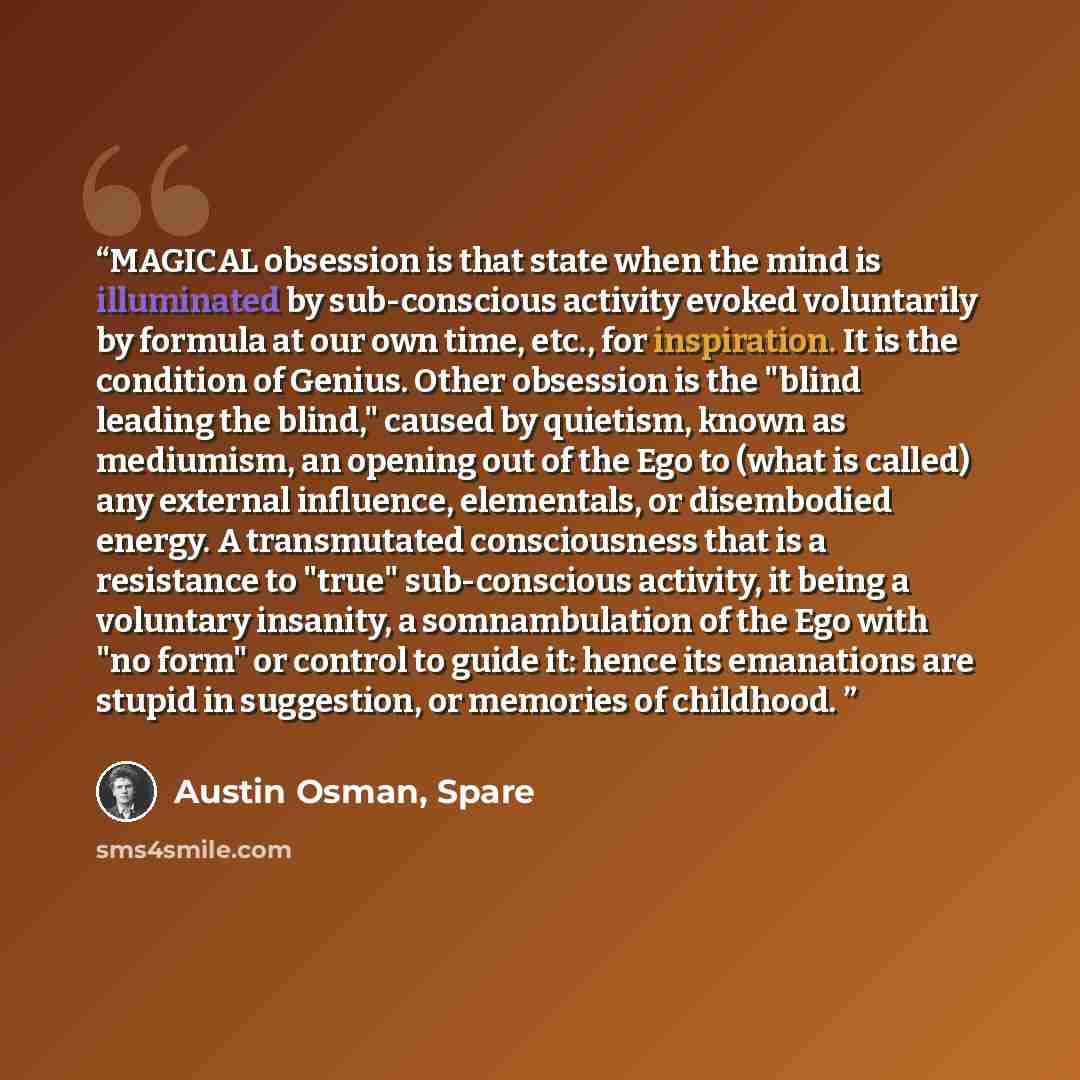 “MAGICAL obsession is that state when the mind is illuminated by sub-conscious activity evoked voluntarily by formula at our own time, etc., for inspiration. It is the condition of Genius. Other obsession is the "blind leading the blind," caused by quietism, known as mediumism, an opening out of…” quote by Austin Osman, Spare
