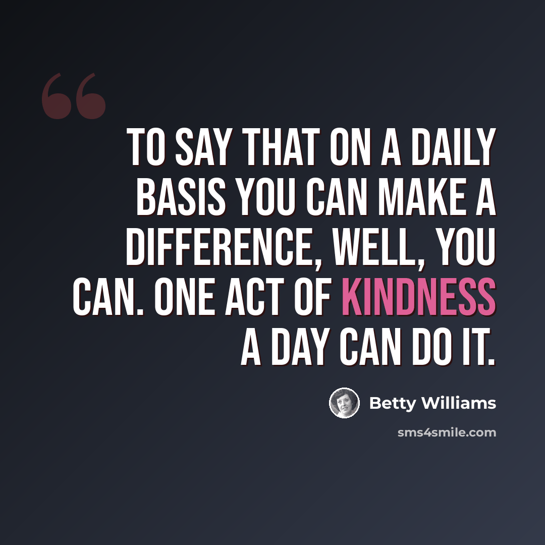 “To say that on a daily basis you can make a difference, well, you can. One act of kindness a day can do it.” quote by Betty Williams