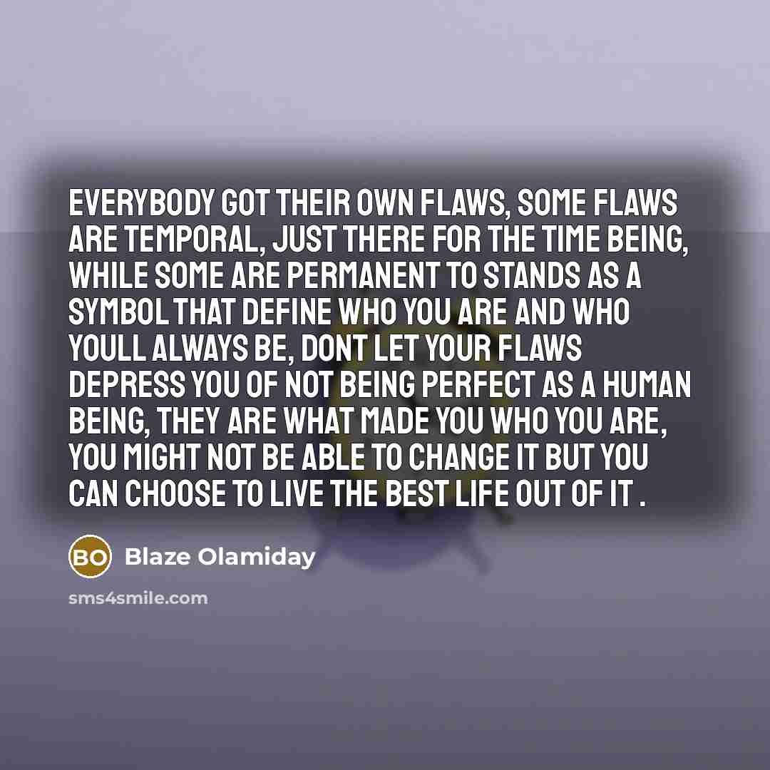“Everybody got their own flaws, some flaws are temporal, just there for the time being, while some are permanent to stands as a symbol that define who you are and who youll always be, dont let your flaws depress you of not being perfect as a human being, they are what made you who you are, you…” quote by Blaze Olamiday