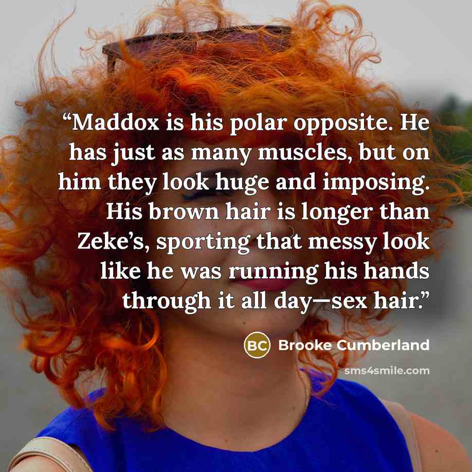 “Maddox is his polar opposite. He has just as many muscles, but on him they look huge and imposing. His brown hair is longer than Zeke’s, sporting that messy look like he was running his hands through it all day—sex hair.” quote by Brooke Cumberland