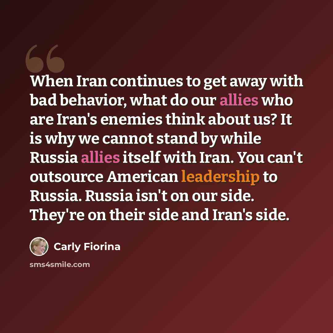 “When Iran continues to get away with bad behavior, what do our allies who are Iran's enemies think about us? It is why we cannot stand by while Russia allies itself with Iran. You can't outsource American leadership to Russia. Russia isn't on our side. They're on their side and Iran's side.” quote by Carly Fiorina
