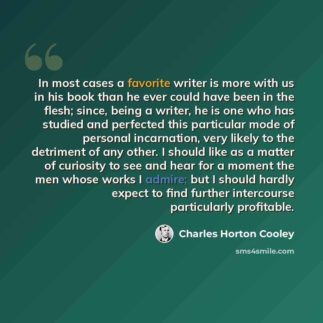 “In most cases a favorite writer is more with us in his book than he ever could have been in the flesh; since, being a writer, he is one who has studied and perfected this particular mode of personal incarnation, very likely to the detriment of any other. I should like as a matter of curiosity to…” quote by Charles Horton Cooley