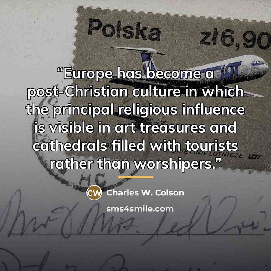 “Europe has become a post-Christian culture in which the principal religious influence is visible in art treasures and cathedrals filled with tourists rather than worshipers.” quote by Charles W. Colson