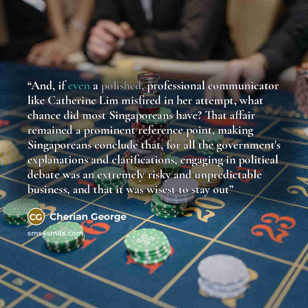 “And, if even a polished, professional communicator like Catherine Lim misfired in her attempt, what chance did most Singaporeans have? That affair remained a prominent reference point, making Singaporeans conclude that, for all the government's explanations and clarifications, engaging in…” quote by Cherian George