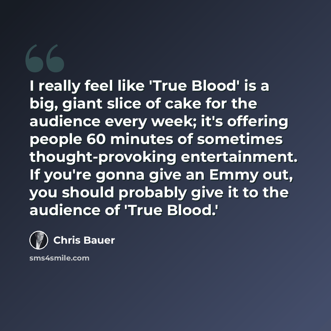 “I really feel like 'True Blood' is a big, giant slice of cake for the audience every week; it's offering people 60 minutes of sometimes thought-provoking entertainment. If you're gonna give an Emmy out, you should probably give it to the audience of 'True Blood.'” quote by Chris Bauer