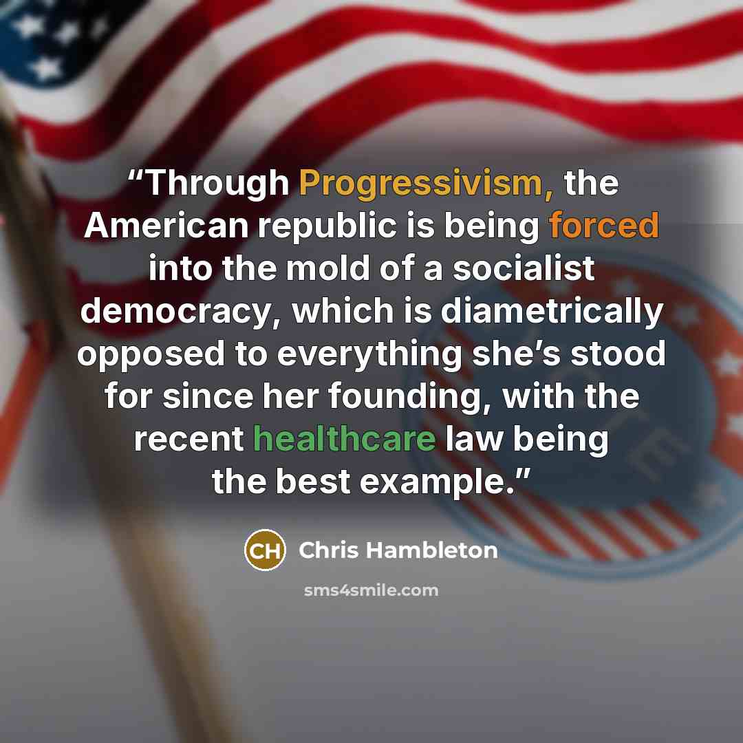 “Through Progressivism, the American republic is being forced into the mold of a socialist democracy, which is diametrically opposed to everything she’s stood for since her founding, with the recent healthcare law being the best example.” quote by Chris Hambleton