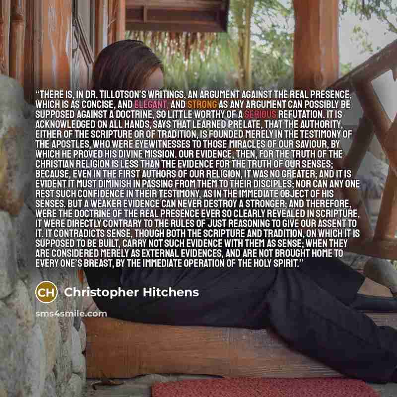 “There is, in Dr. Tillotson’s writings, an argument against the real presence, which is as concise, and elegant, and strong as any argument can possibly be supposed against a doctrine, so little worthy of a serious refutation. It is acknowledged on all hands, says that learned prelate, that the…” quote by Christopher Hitchens