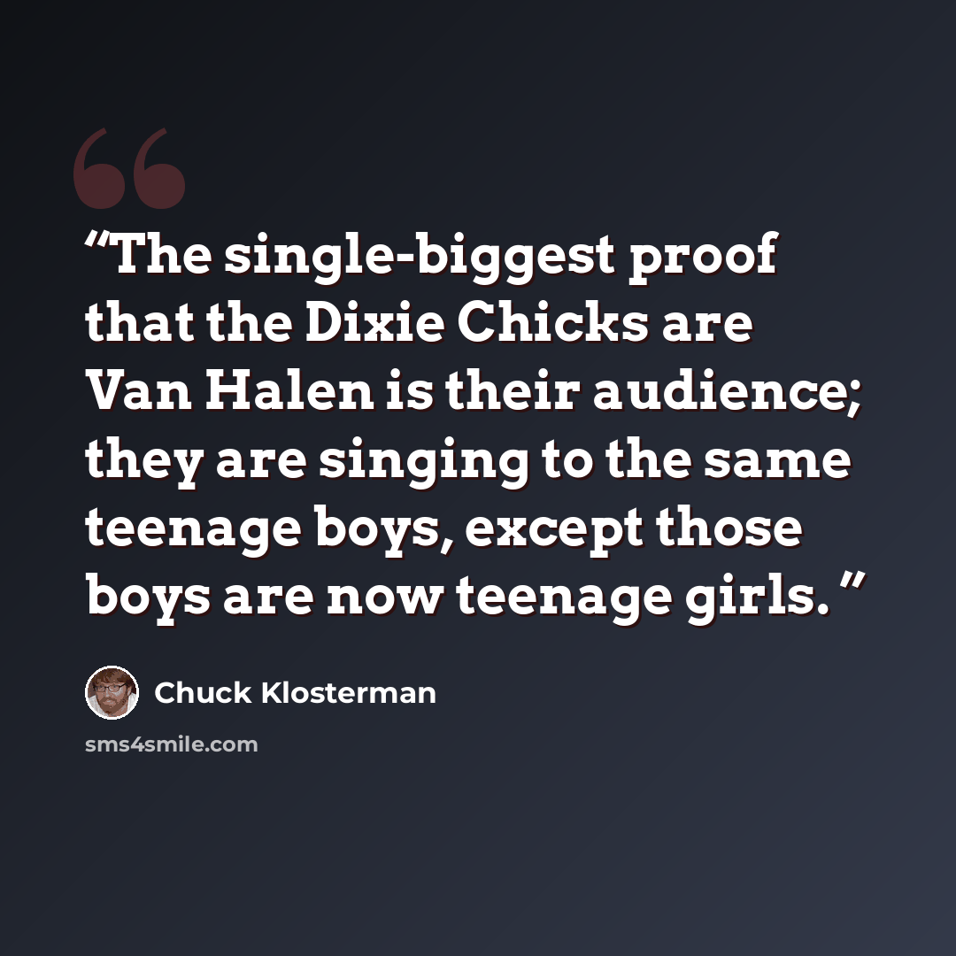 “The single-biggest proof that the Dixie Chicks are Van Halen is their audience; they are singing to the same teenage boys, except those boys are now teenage girls.” quote by Chuck Klosterman