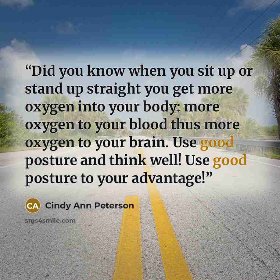 “Did you know when you sit up or stand up straight you get more oxygen into your body: more oxygen to your blood thus more oxygen to your brain. Use good posture and think well! Use good posture to your advantage!” quote by Cindy Ann Peterson