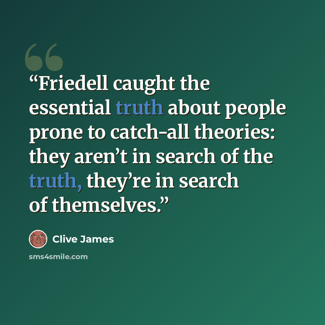 “Friedell caught the essential truth about people prone to catch-all theories: they aren’t in search of the truth, they’re in search of themselves.” quote by Clive James
