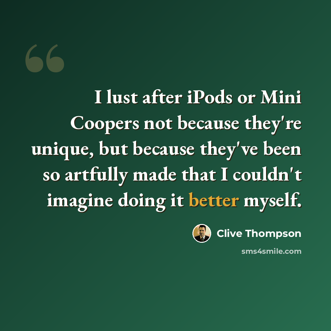 “I lust after iPods or Mini Coopers not because they're unique, but because they've been so artfully made that I couldn't imagine doing it better myself.” quote by Clive Thompson