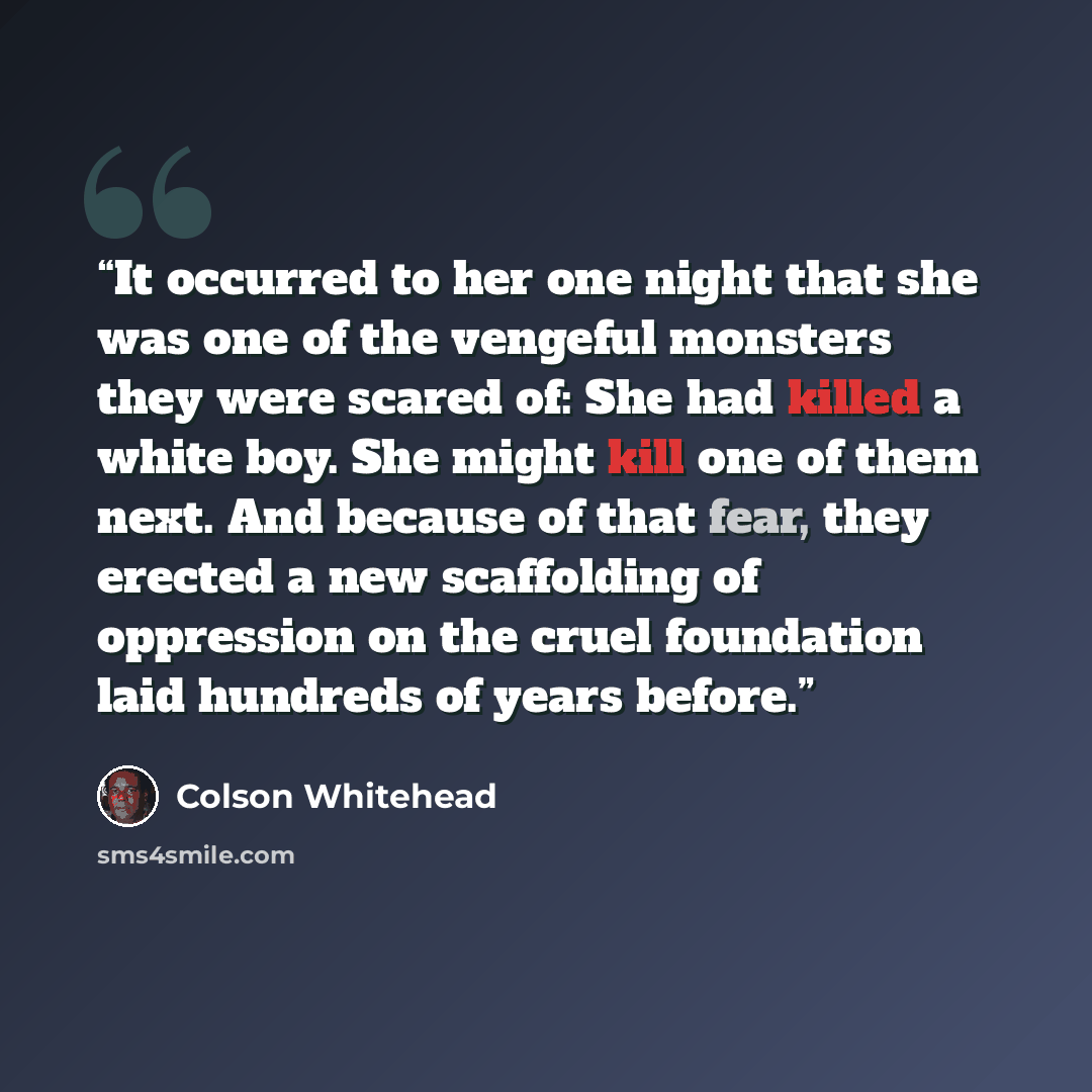 “It occurred to her one night that she was one of the vengeful monsters they were scared of: She had killed a white boy. She might kill one of them next. And because of that fear, they erected a new scaffolding of oppression on the cruel foundation laid hundreds of years before.” quote by Colson Whitehead