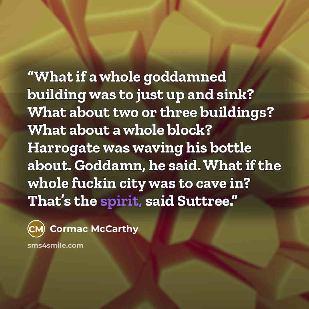 “What if a whole goddamned building was to just up and sink? What about two or three buildings? What about a whole block? Harrogate was waving his bottle about. Goddamn, he said. What if the whole fuckin city was to cave in? That’s the spirit, said Suttree.” quote by Cormac McCarthy