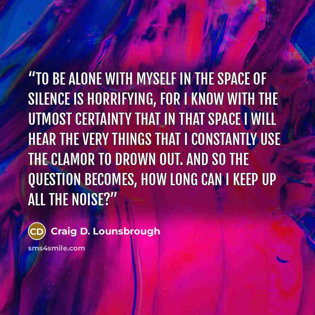 “To be alone with myself in the space of silence is horrifying, for I know with the utmost certainty that in that space I will hear the very things that I constantly use the clamor to drown out. And so the question becomes, how long can I keep up all the noise?” quote by Craig D. Lounsbrough