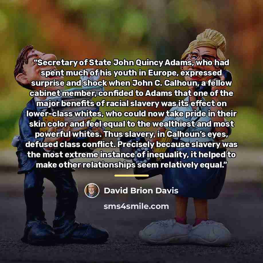“Secretary of State John Quincy Adams, who had spent much of his youth in Europe, expressed surprise and shock when John C. Calhoun, a fellow cabinet member, confided to Adams that one of the major benefits of racial slavery was its effect on lower-class whites, who could now take pride in their…” quote by David Brion Davis