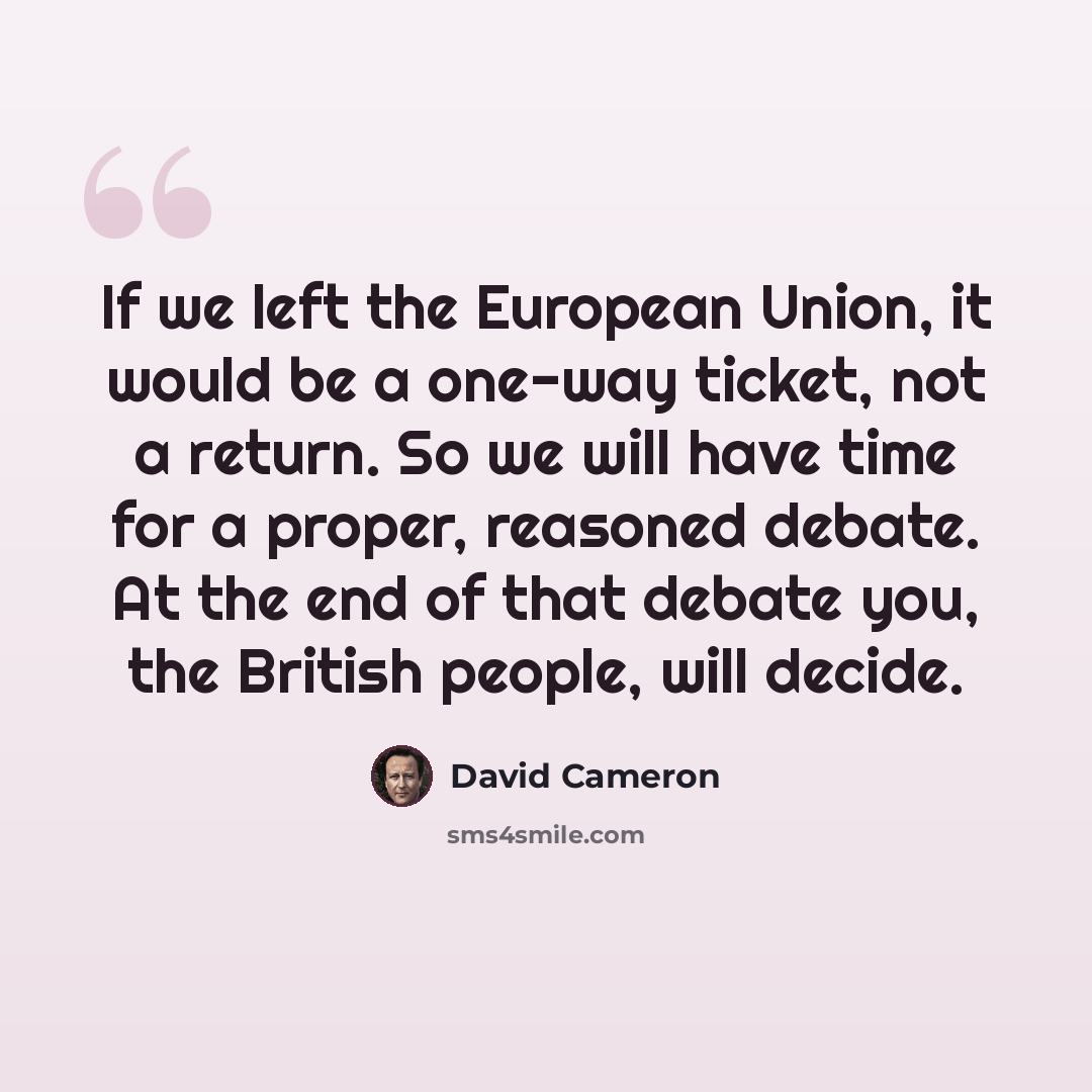 “If we left the European Union, it would be a one-way ticket, not a return. So we will have time for a proper, reasoned debate. At the end of that debate you, the British people, will decide.” quote by David Cameron
