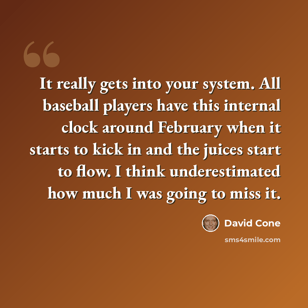 “It really gets into your system. All baseball players have this internal clock around February when it starts to kick in and the juices start to flow. I think underestimated how much I was going to miss it.” quote by David Cone