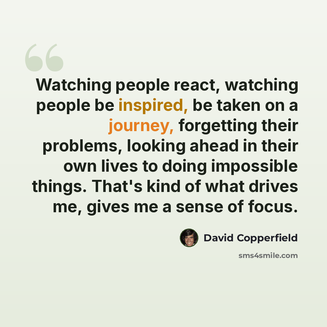 “Watching people react, watching people be inspired, be taken on a journey, forgetting their problems, looking ahead in their own lives to doing impossible things. That's kind of what drives me, gives me a sense of focus.” quote by David Copperfield
