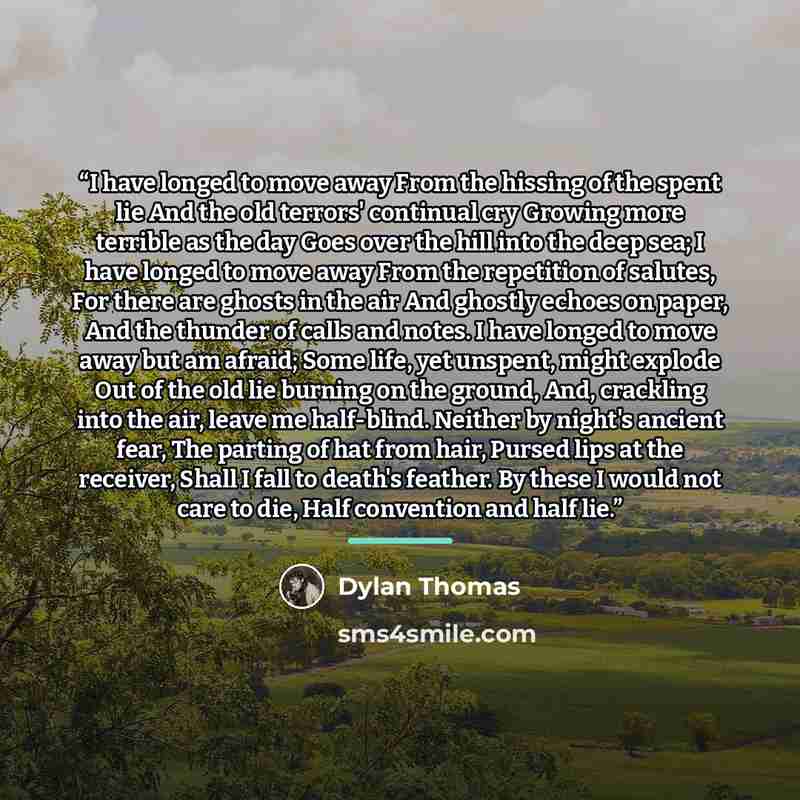 “I have longed to move away From the hissing of the spent lie And the old terrors' continual cry Growing more terrible as the day Goes over the hill into the deep sea; I have longed to move away From the repetition of salutes, For there are ghosts in the air And ghostly echoes on paper, And the…” quote by Dylan Thomas