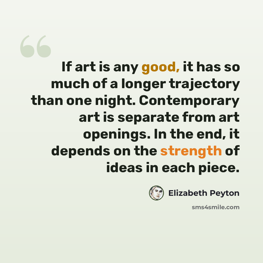 “If art is any good, it has so much of a longer trajectory than one night. Contemporary art is separate from art openings. In the end, it depends on the strength of ideas in each piece.” quote by Elizabeth Peyton