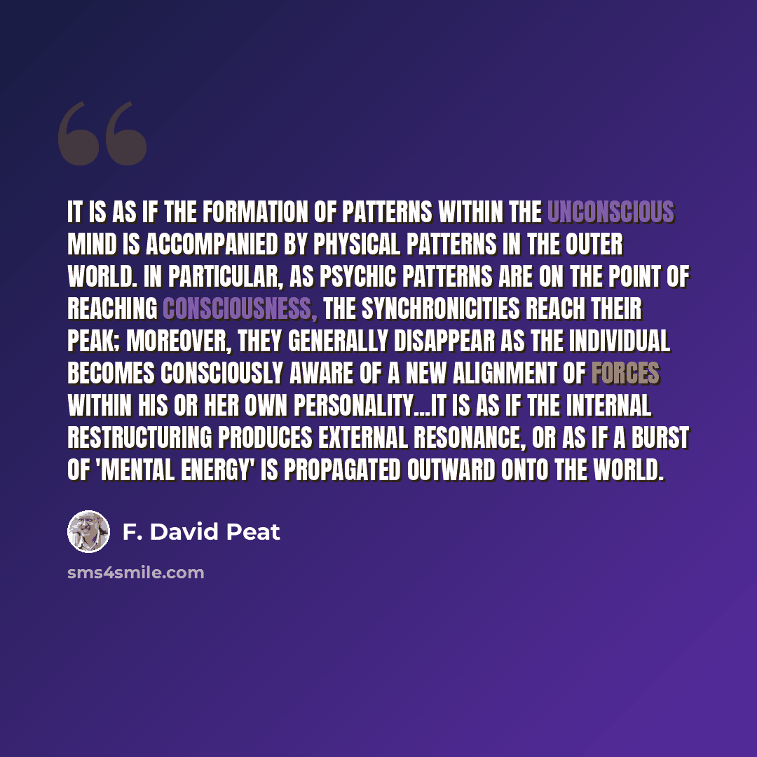 “It is as if the formation of patterns within the unconscious mind is accompanied by physical patterns in the outer world. In particular, as psychic patterns are on the point of reaching consciousness, the synchronicities reach their peak; moreover, they generally disappear as the individual…” quote by F. David Peat