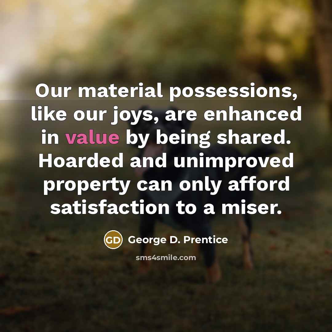 “Our material possessions, like our joys, are enhanced in value by being shared. Hoarded and unimproved property can only afford satisfaction to a miser.” quote by George D. Prentice