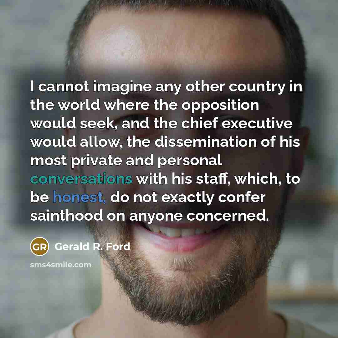 “I cannot imagine any other country in the world where the opposition would seek, and the chief executive would allow, the dissemination of his most private and personal conversations with his staff, which, to be honest, do not exactly confer sainthood on anyone concerned.” quote by Gerald R. Ford