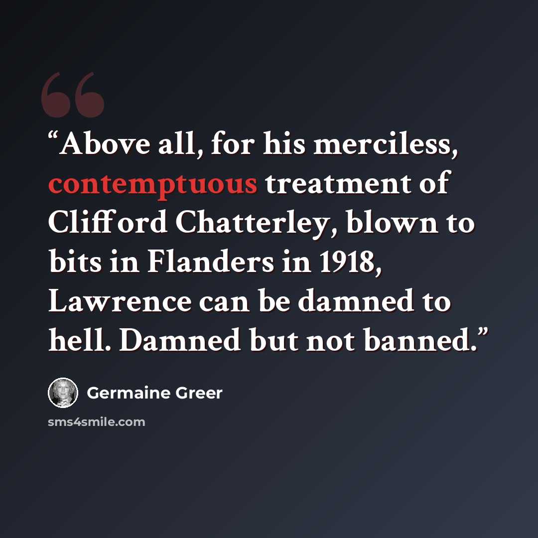 “Above all, for his merciless, contemptuous treatment of Clifford Chatterley, blown to bits in Flanders in 1918, Lawrence can be damned to hell. Damned but not banned.” quote by Germaine Greer