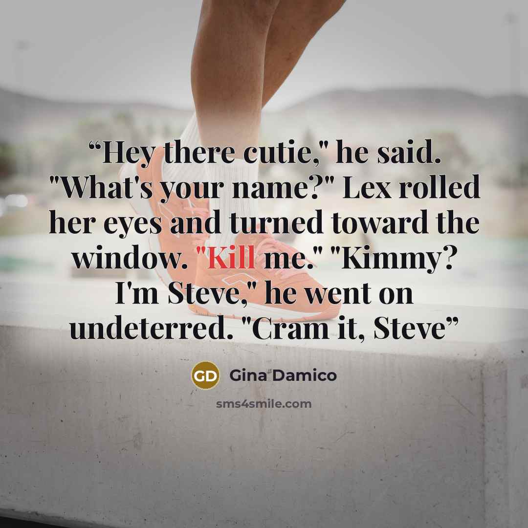 “Hey there cutie," he said. "What's your name?" Lex rolled her eyes and turned toward the window. "Kill me." "Kimmy? I'm Steve," he went on undeterred. "Cram it, Steve” quote by Gina Damico
