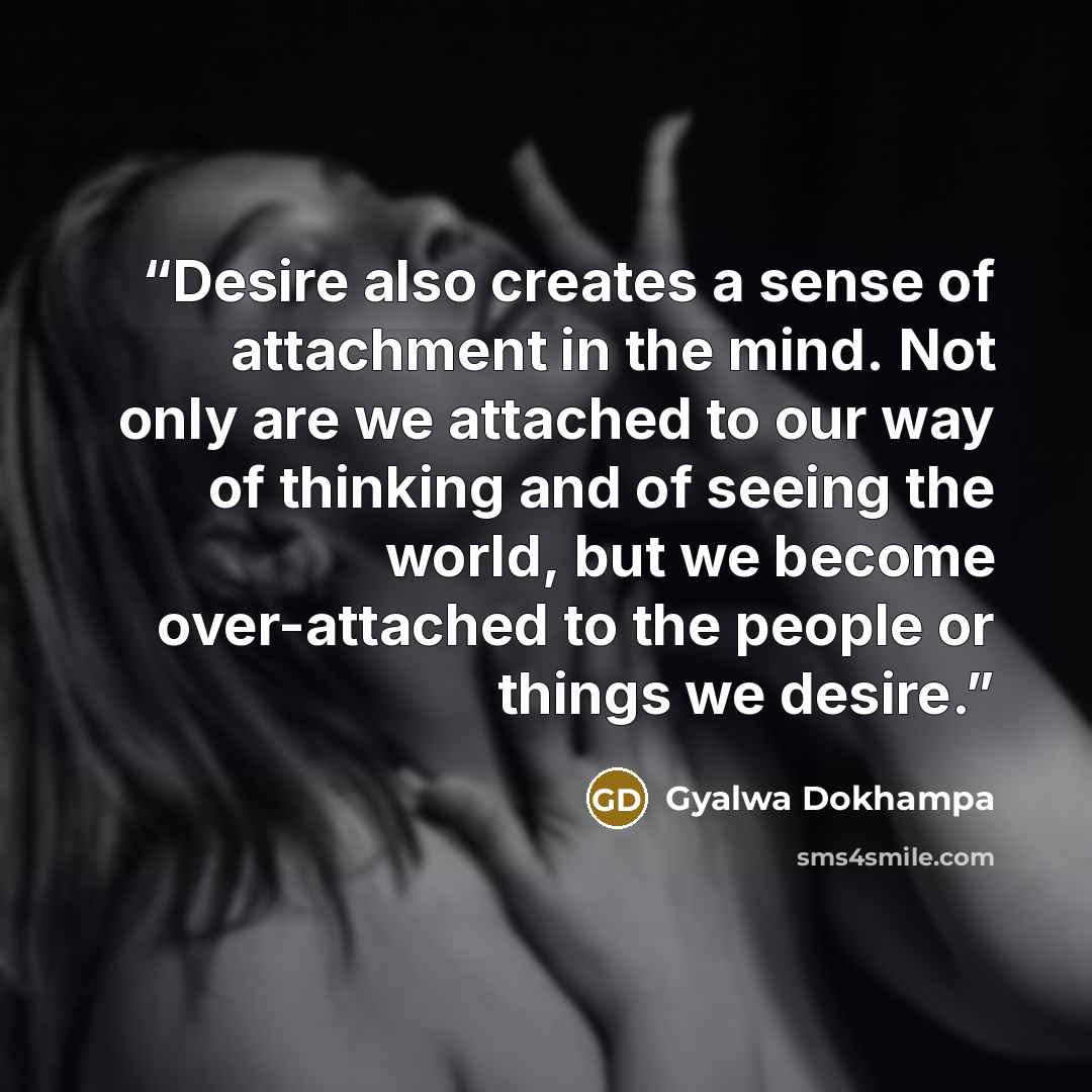 “Desire also creates a sense of attachment in the mind. Not only are we attached to our way of thinking and of seeing the world, but we become over-attached to the people or things we desire.” quote by Gyalwa Dokhampa