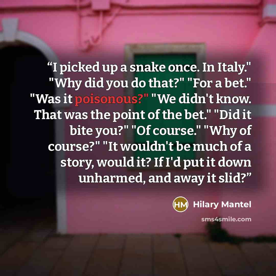 “I picked up a snake once. In Italy." "Why did you do that?" "For a bet." "Was it poisonous?" "We didn't know. That was the point of the bet." "Did it bite you?" "Of course." "Why of course?" "It wouldn't be much of a story, would it? If I'd put it down unharmed, and away it slid?” quote by Hilary Mantel