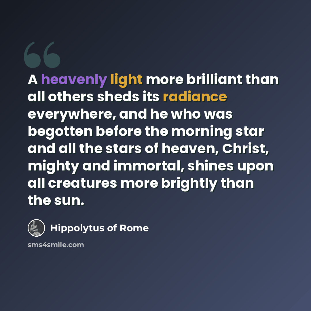 “A heavenly light more brilliant than all others sheds its radiance everywhere, and he who was begotten before the morning star and all the stars of heaven, Christ, mighty and immortal, shines upon all creatures more brightly than the sun.” quote by Hippolytus of Rome