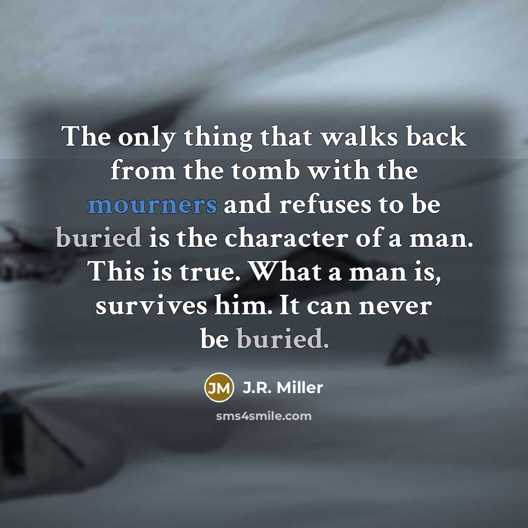 “The only thing that walks back from the tomb with the mourners and refuses to be buried is the character of a man. This is true. What a man is, survives him. It can never be buried.” quote by J.R. Miller