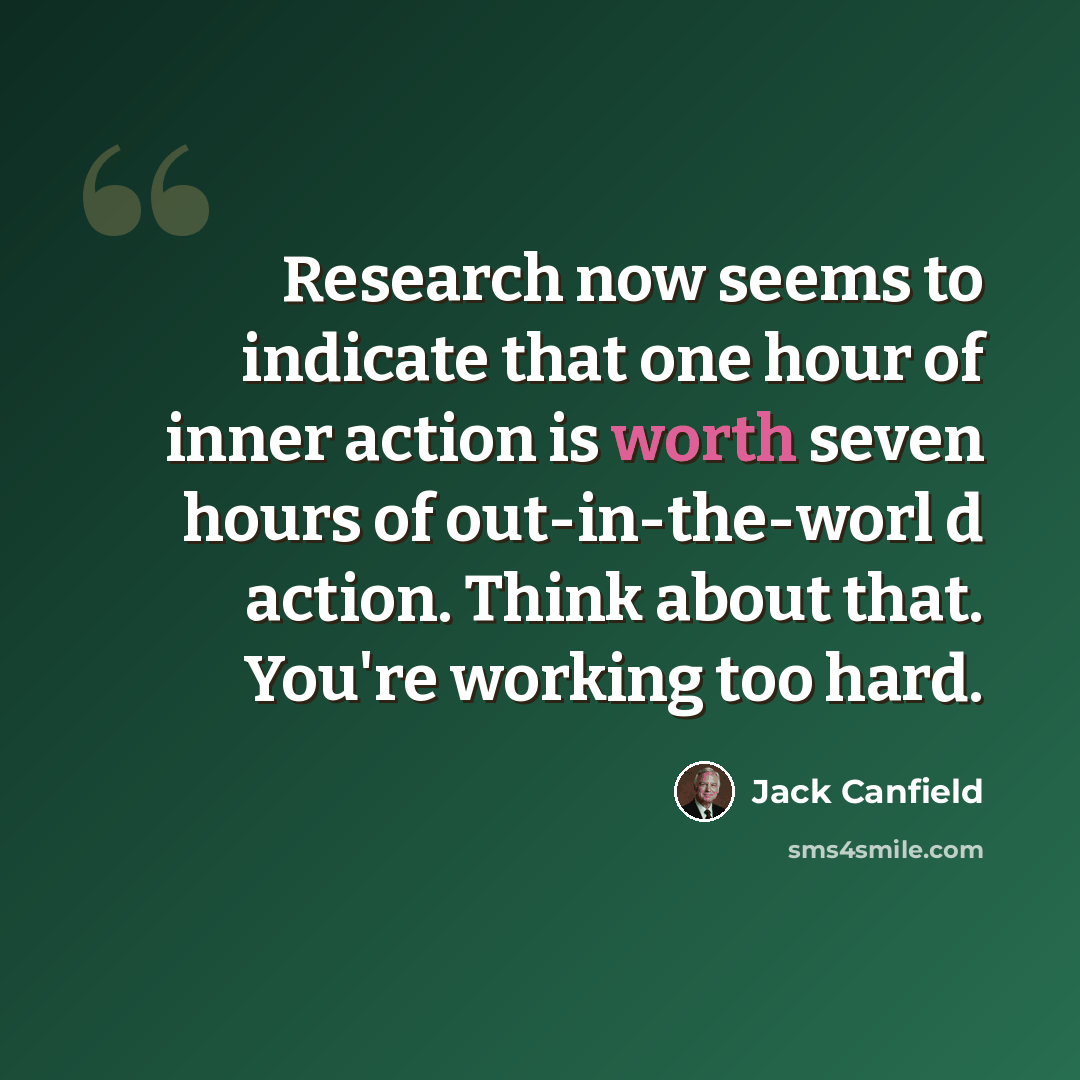 “Research now seems to indicate that one hour of inner action is worth seven hours of out-in-the-worl d action. Think about that. You're working too hard.” quote by Jack Canfield