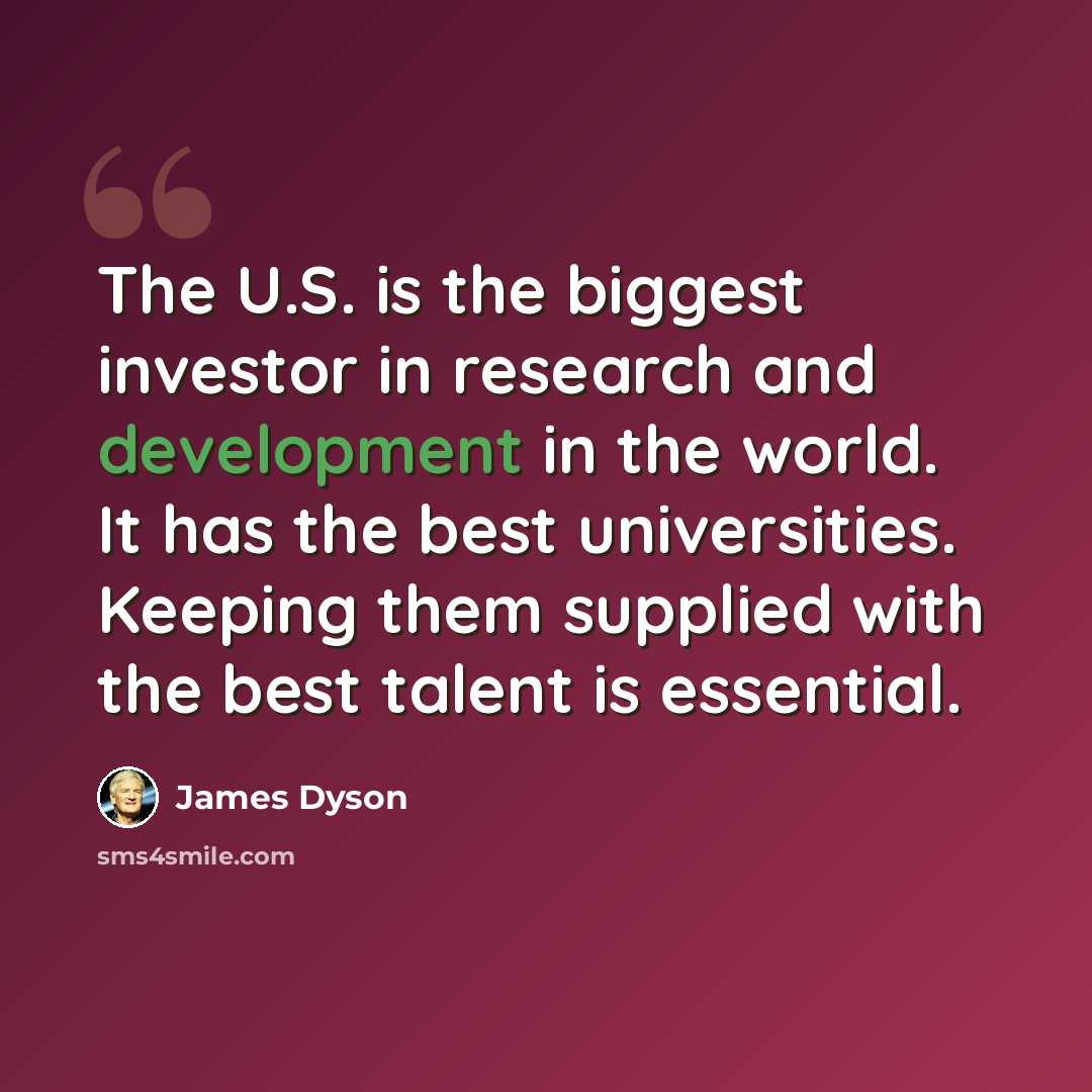 “The U.S. is the biggest investor in research and development in the world. It has the best universities. Keeping them supplied with the best talent is essential.” quote by James Dyson