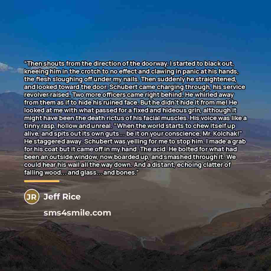“Then shouts from the direction of the doorway. I started to black out, kneeing him in the crotch to no effect and clawing in panic at his hands, the flesh sloughing off under my nails. Then suddenly he straightened, and looked toward the door. Schubert came charging through, his service revolver…” quote by Jeff Rice