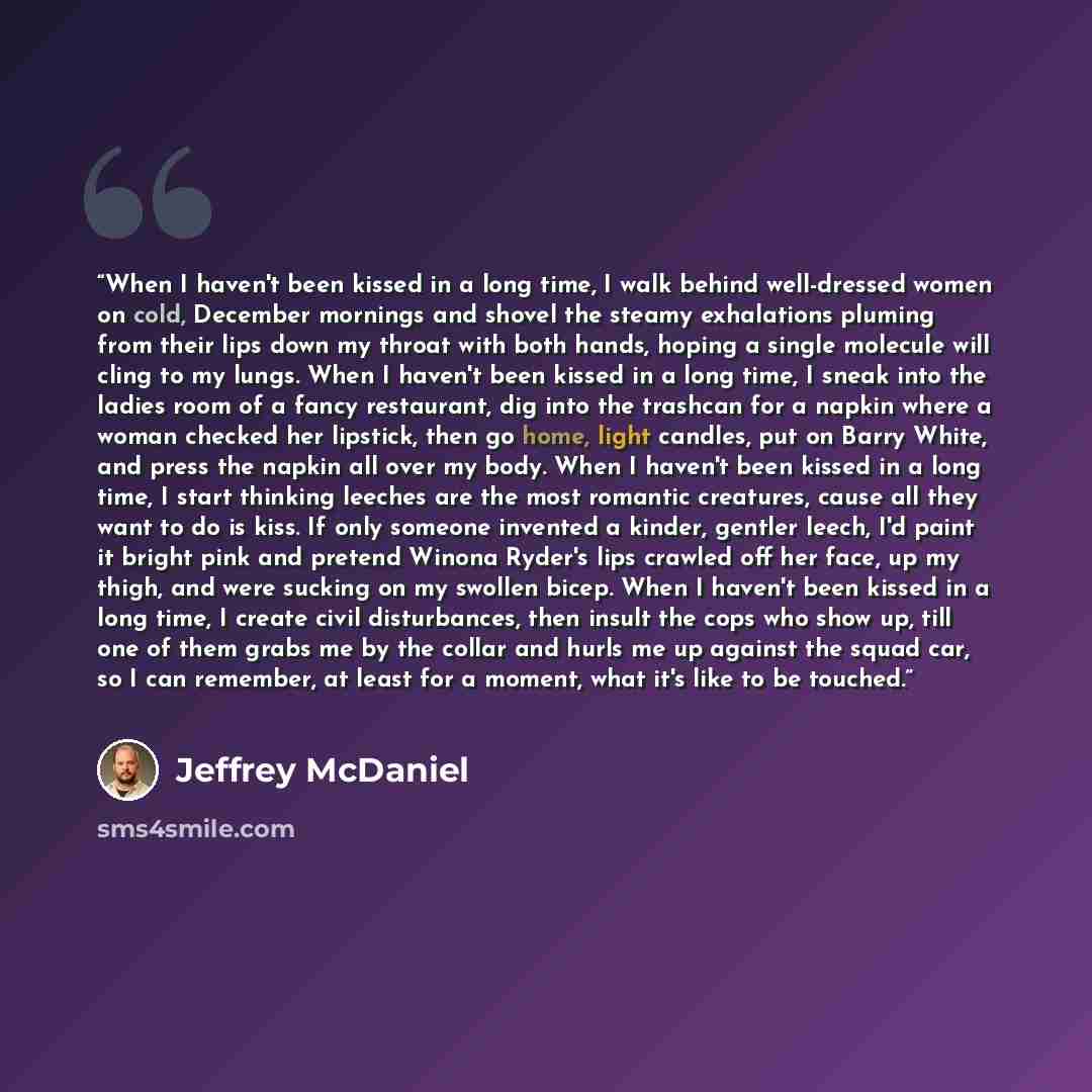 “When I haven't been kissed in a long time, I walk behind well-dressed women on cold, December mornings and shovel the steamy exhalations pluming from their lips down my throat with both hands, hoping a single molecule will cling to my lungs. When I haven't been kissed in a long time, I sneak into…” quote by Jeffrey McDaniel