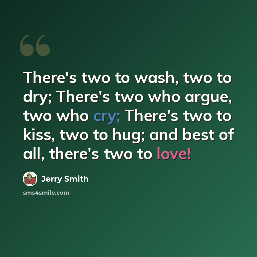 “There's two to wash, two to dry; There's two who argue, two who cry; There's two to kiss, two to hug; and best of all, there's two to love!” quote by Jerry Smith