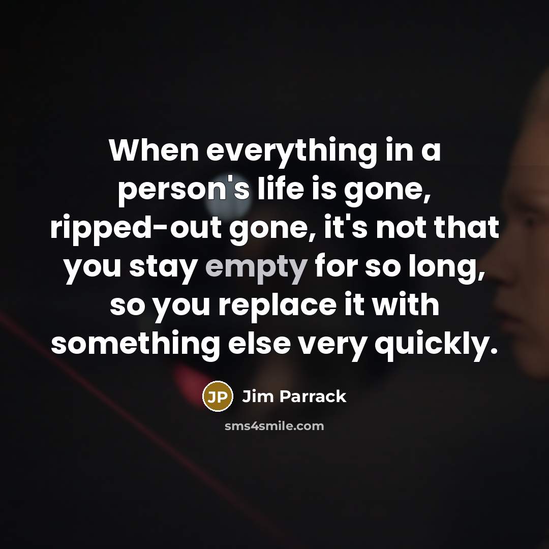 “When everything in a person's life is gone, ripped-out gone, it's not that you stay empty for so long, so you replace it with something else very quickly.” quote by Jim Parrack