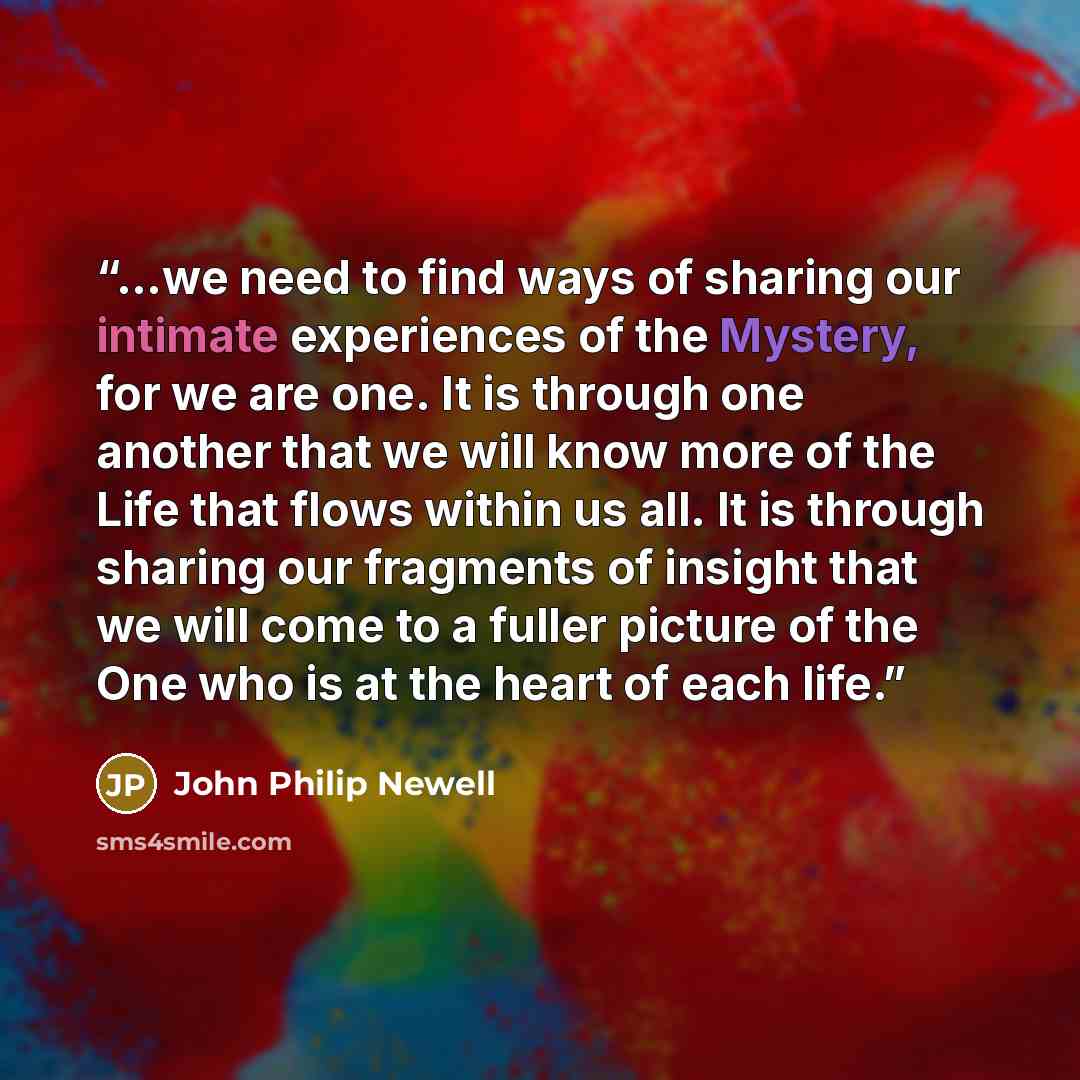 “…we need to find ways of sharing our intimate experiences of the Mystery, for we are one. It is through one another that we will know more of the Life that flows within us all. It is through sharing our fragments of insight that we will come to a fuller picture of the One who is at the heart of…” quote by John Philip Newell