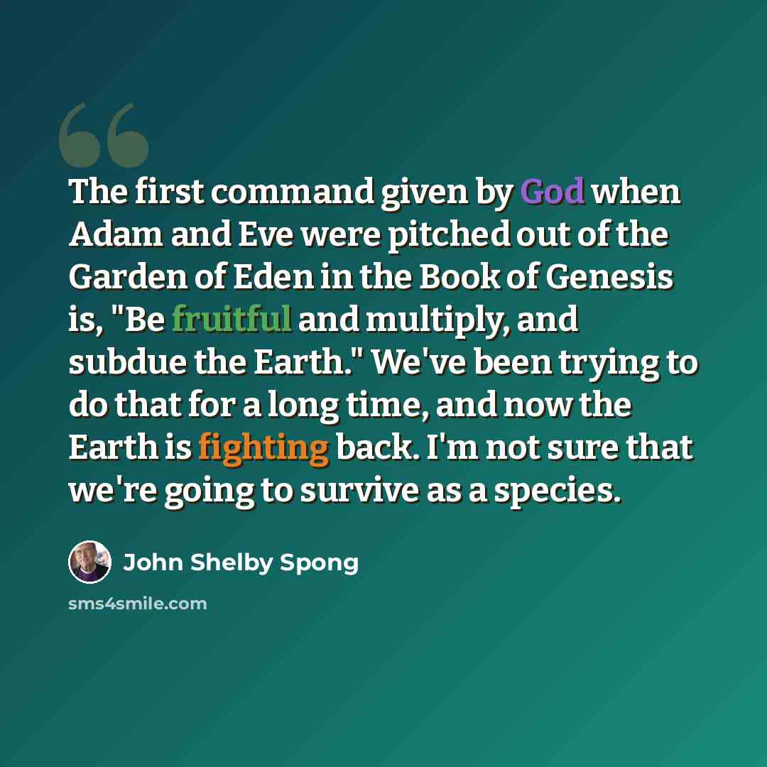 “The first command given by God when Adam and Eve were pitched out of the Garden of Eden in the Book of Genesis is, "Be fruitful and multiply, and subdue the Earth." We've been trying to do that for a long time, and now the Earth is fighting back. I'm not sure that we're going to survive as a…” quote by John Shelby Spong