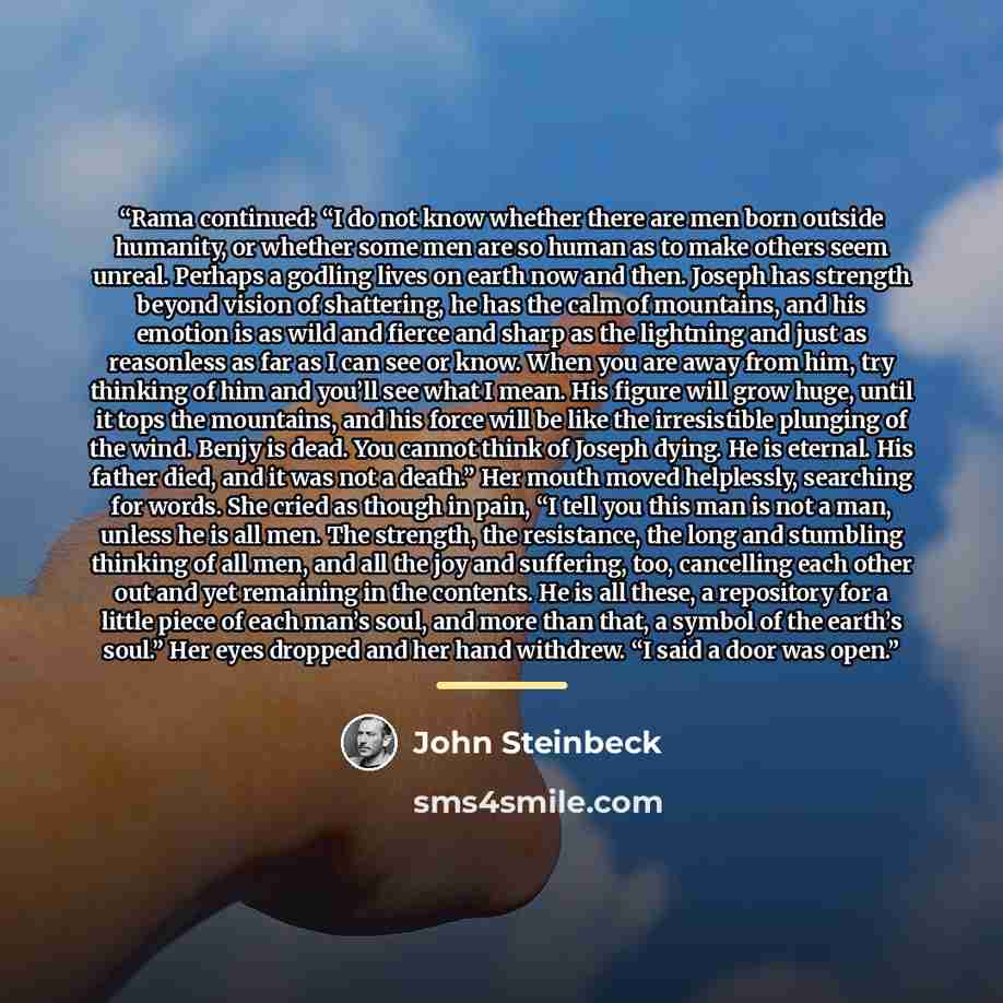 “Rama continued: “I do not know whether there are men born outside humanity, or whether some men are so human as to make others seem unreal. Perhaps a godling lives on earth now and then. Joseph has strength beyond vision of shattering, he has the calm of mountains, and his emotion is as wild and…” quote by John Steinbeck