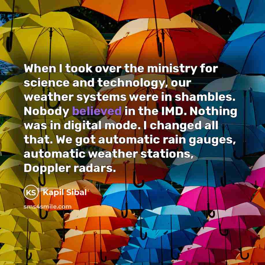 “When I took over the ministry for science and technology, our weather systems were in shambles. Nobody believed in the IMD. Nothing was in digital mode. I changed all that. We got automatic rain gauges, automatic weather stations, Doppler radars.” quote by Kapil Sibal