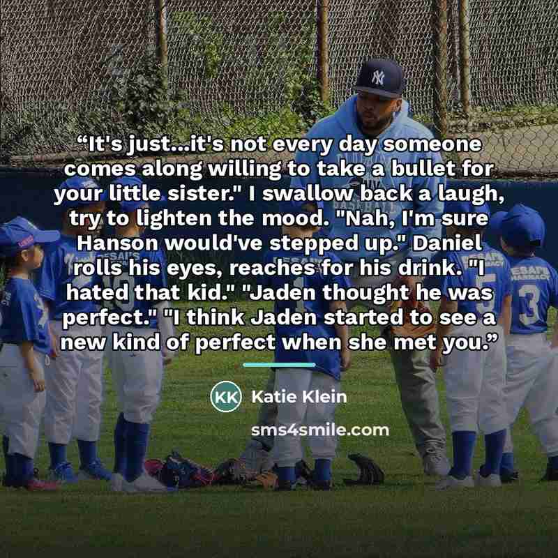 “It's just...it's not every day someone comes along willing to take a bullet for your little sister." I swallow back a laugh, try to lighten the mood. "Nah, I'm sure Hanson would've stepped up." Daniel rolls his eyes, reaches for his drink. "I hated that kid." "Jaden thought he was perfect." "I…” quote by Katie Klein