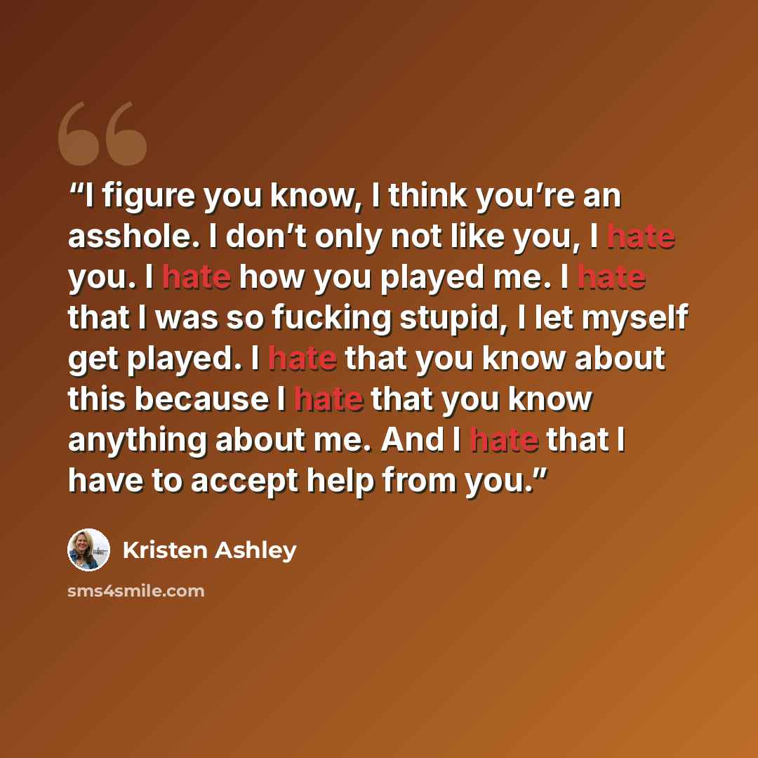 “I figure you know, I think you’re an asshole. I don’t only not like you, I hate you. I hate how you played me. I hate that I was so fucking stupid, I let myself get played. I hate that you know about this because I hate that you know anything about me. And I hate that I have to accept help from you.” quote by Kristen Ashley